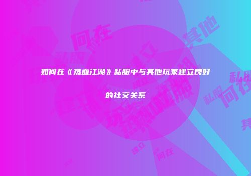 如何在《热血江湖》私服中与其他玩家建立良好的社交关系