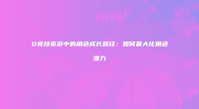 D竞技页游中的角色成长路径：如何最大化角色潜力