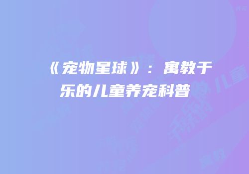 《宠物星球》：寓教于乐的儿童养宠科普