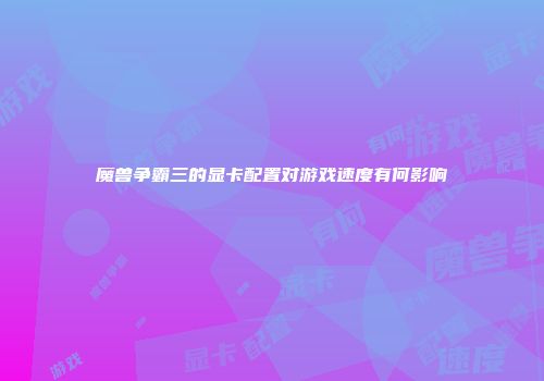魔兽争霸三的显卡配置对游戏速度有何影响
