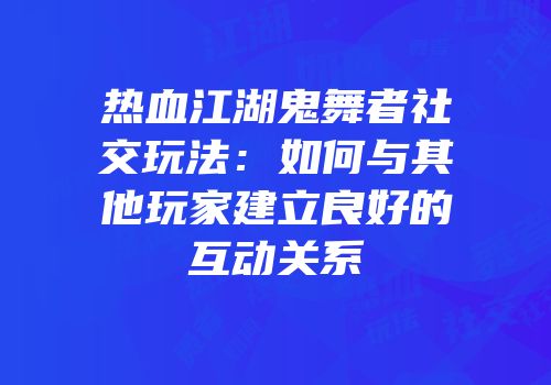 热血江湖鬼舞者社交玩法:如何与其他玩家建立良好的互动关系
