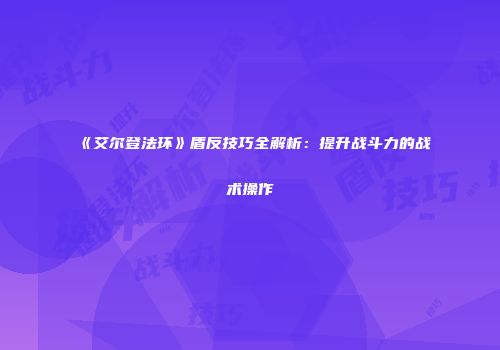 《艾尔登法环》盾反技巧全解析：提升战斗力的战术操作