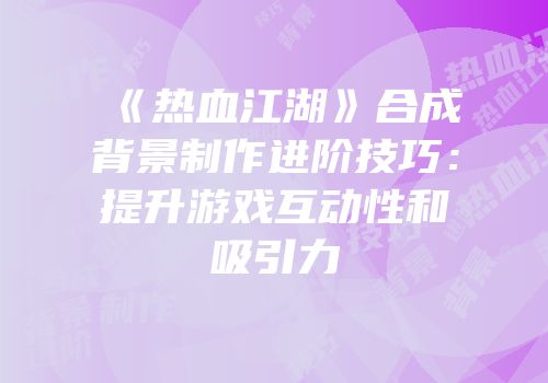《热血江湖》合成背景制作进阶技巧：提升游戏互动性和吸引力