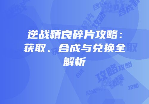 逆战精良碎片攻略：获取、合成与兑换全解析
