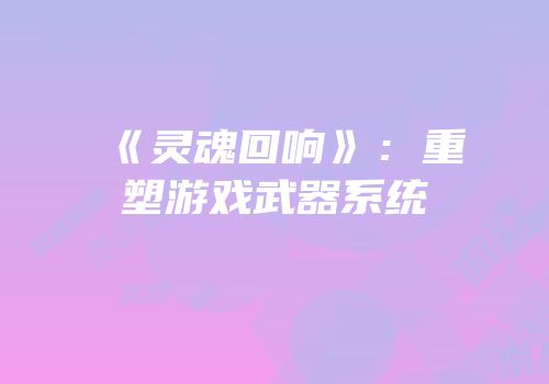 《灵魂回响》：重塑游戏武器系统