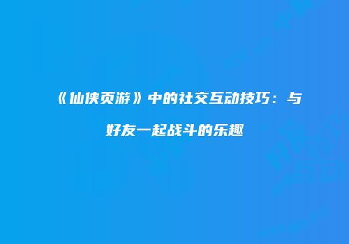 《仙侠页游》中的社交互动技巧：与好友一起战斗的乐趣