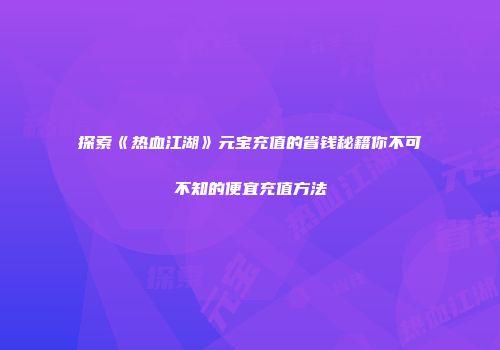 探索《热血江湖》元宝充值的省钱秘籍你不可不知的便宜充值方法