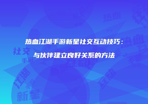 热血江湖手游新星社交互动技巧：与伙伴建立良好关系的方法