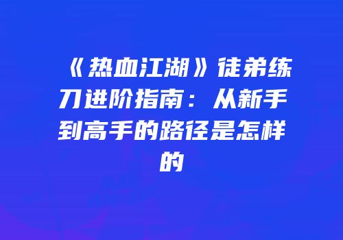 《热血江湖》徒弟练刀进阶指南:从新手到高手的路径是怎样的