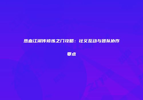 热血江湖传修炼之门攻略：社交互动与团队协作要点
