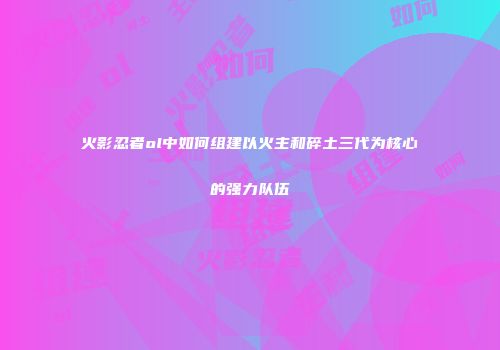 火影忍者ol中如何组建以火主和碎土三代为核心的强力队伍