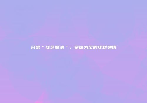日常＂线艺魔法＂：变废为宝的线材妙用