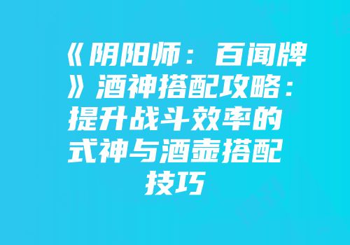 《阴阳师：百闻牌》酒神搭配攻略：提升战斗效率的式神与酒壶搭配技巧