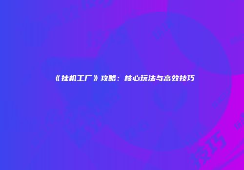 《挂机工厂》攻略：核心玩法与高效技巧