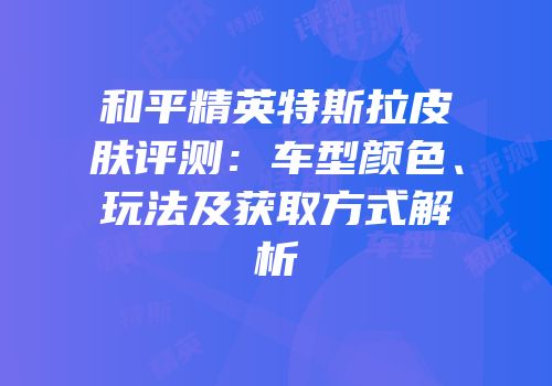 和平精英特斯拉皮肤评测：车型颜色、玩法及获取方式解析