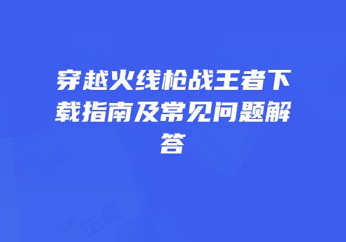 穿越火线枪战王者下载指南及常见问题解答