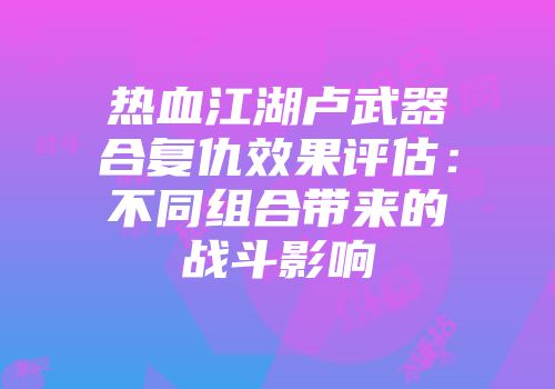 热血江湖卢武器合复仇效果评估:不同组合带来的战斗影响