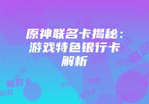 原神联名卡揭秘：游戏特色银行卡解析