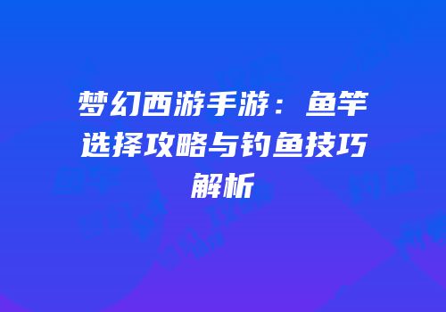梦幻西游手游：鱼竿选择攻略与钓鱼技巧解析