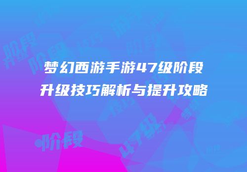 梦幻西游手游47级阶段升级技巧解析与提升攻略