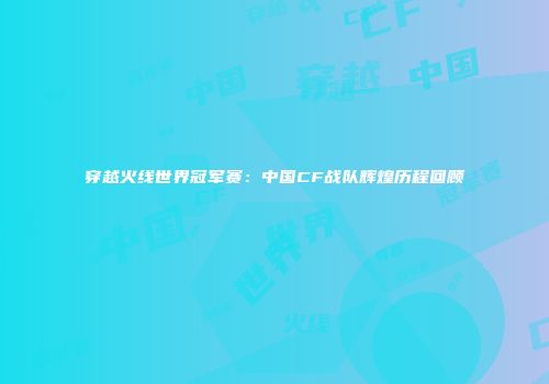 穿越火线世界冠军赛：中国CF战队辉煌历程回顾