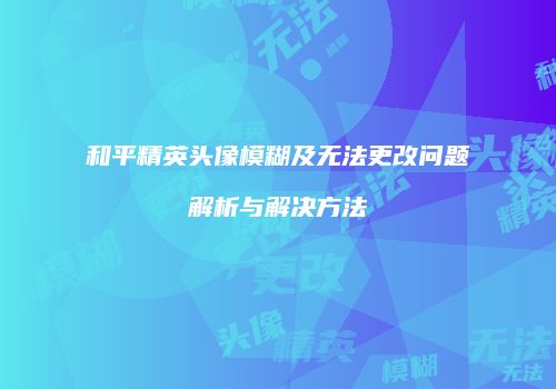 和平精英头像模糊及无法更改问题解析与解决方法