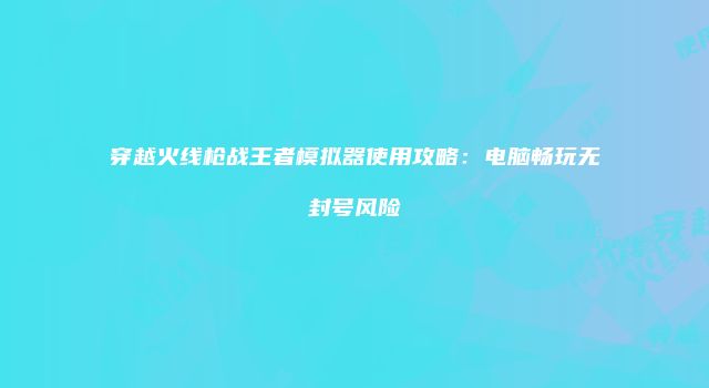 穿越火线枪战王者模拟器使用攻略：电脑畅玩无封号风险