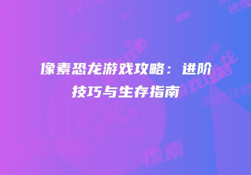 像素恐龙游戏攻略：进阶技巧与生存指南