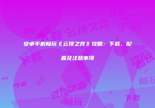安卓手机畅玩《云顶之弈》攻略：下载、配置及注意事项