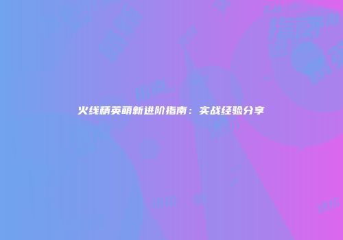 火线精英萌新进阶指南：实战经验分享