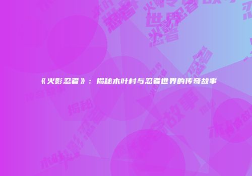 《火影忍者》：揭秘木叶村与忍者世界的传奇故事