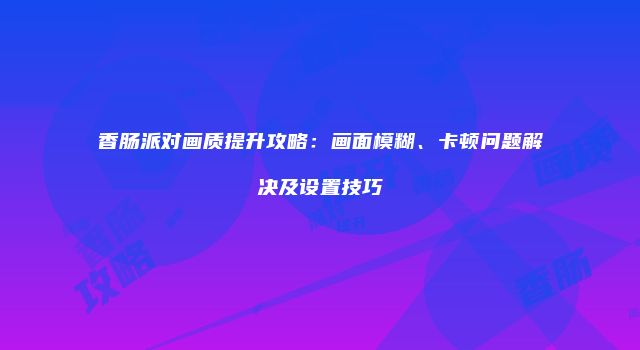 香肠派对画质提升攻略：画面模糊、卡顿问题解决及设置技巧