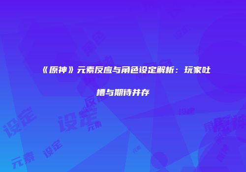 《原神》元素反应与角色设定解析：玩家吐槽与期待并存