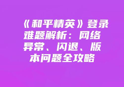 《和平精英》登录难题解析：网络异常、闪退、版本问题全攻略