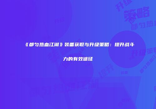 《都匀热血江湖》装备获取与升级策略：提升战斗力的有效途径