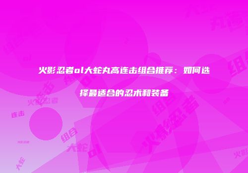 火影忍者ol大蛇丸高连击组合推荐：如何选择最适合的忍术和装备