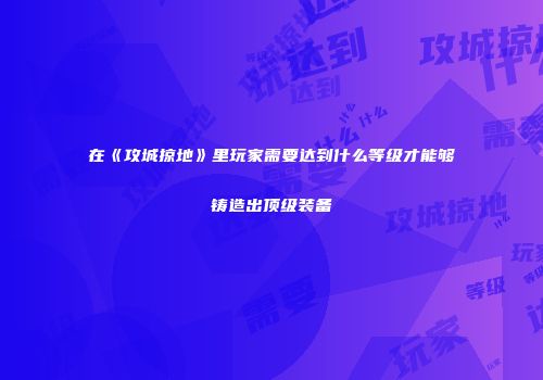 在《攻城掠地》里玩家需要达到什么等级才能够铸造出顶级装备