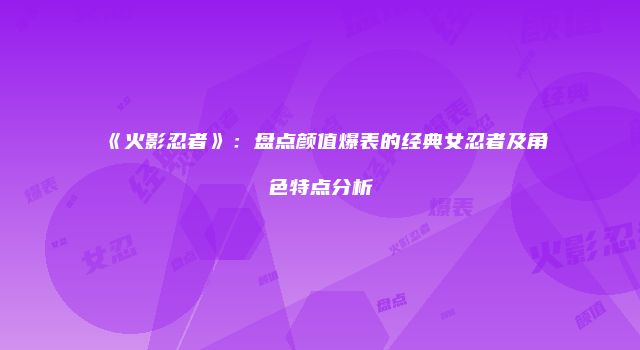 《火影忍者》：盘点颜值爆表的经典女忍者及角色特点分析