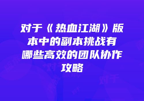 对于《热血江湖》版本中的副本挑战有哪些高效的团队协作攻略