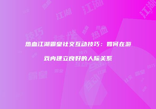 热血江湖霸皇社交互动技巧：如何在游戏内建立良好的人际关系