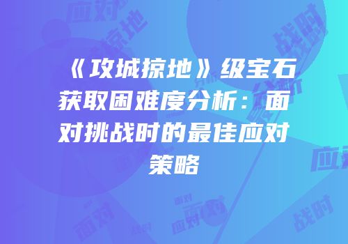《攻城掠地》级宝石获取困难度分析：面对挑战时的最佳应对策略