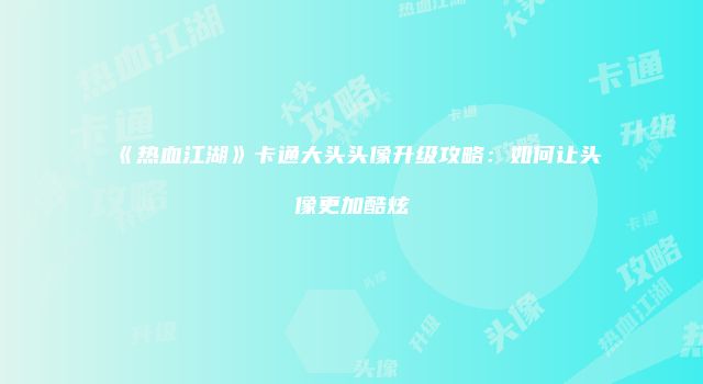 《热血江湖》卡通大头头像升级攻略：如何让头像更加酷炫