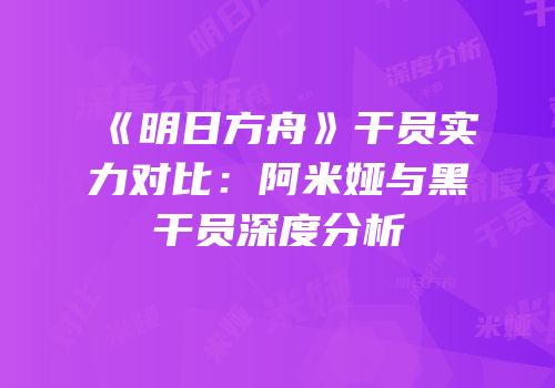 《明日方舟》干员实力对比：阿米娅与黑干员深度分析