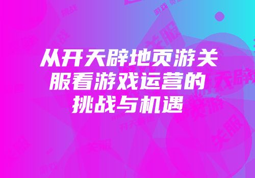 从开天辟地页游关服看游戏运营的挑战与机遇