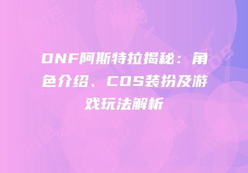 DNF阿斯特拉揭秘：角色介绍、COS装扮及游戏玩法解析