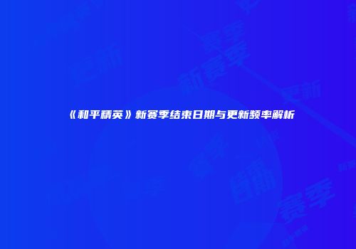 《和平精英》新赛季结束日期与更新频率解析