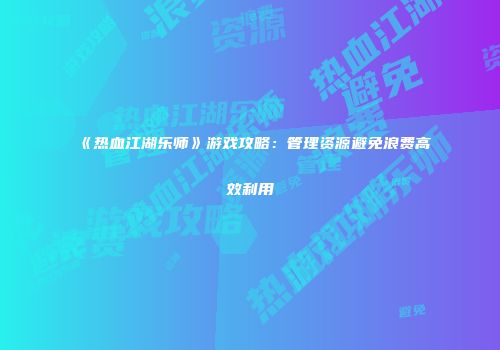 《热血江湖乐师》游戏攻略：管理资源避免浪费高效利用