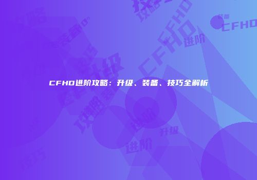 CFHD进阶攻略：升级、装备、技巧全解析