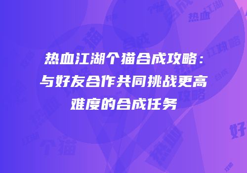 热血江湖个猫合成攻略：与好友合作共同挑战更高难度的合成任务