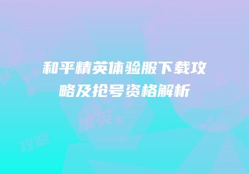 和平精英体验服下载攻略及抢号资格解析